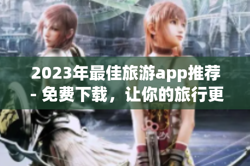 2023年最佳旅游app推荐 - 免费下载，让你的旅行更便捷！