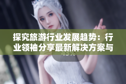探究旅游行业发展趋势：行业领袖分享最新解决方案与体验