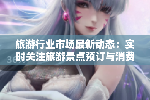 旅游行业市场最新动态：实时关注旅游景点预订与消费者出行趋势
