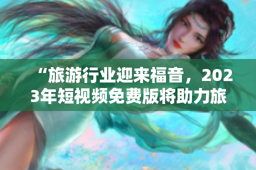 “旅游行业迎来福音，2023年短视频免费版将助力旅行者畅游天下”