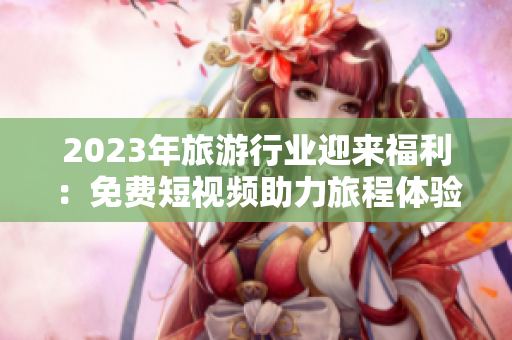 2023年旅游行业迎来福利：免费短视频助力旅程体验