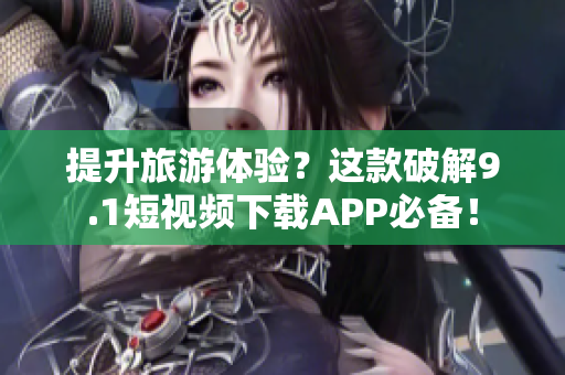 提升旅游体验？这款破解9.1短视频下载APP必备！