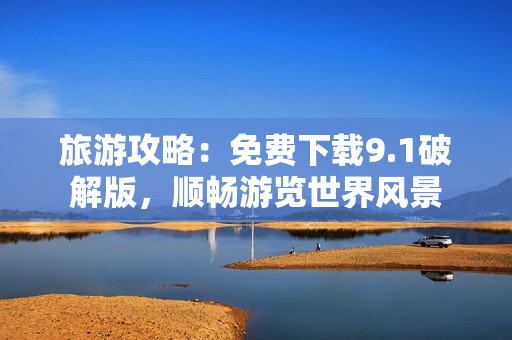 旅游攻略：免费下载9.1破解版，顺畅游览世界风景