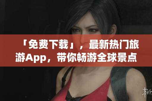 「免费下载」，最新热门旅游App，带你畅游全球景点