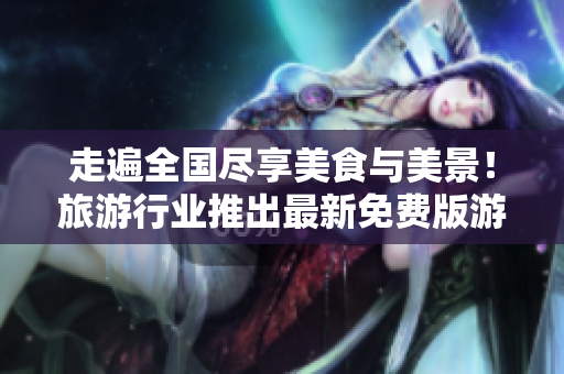 走遍全国尽享美食与美景！旅游行业推出最新免费版游览计划