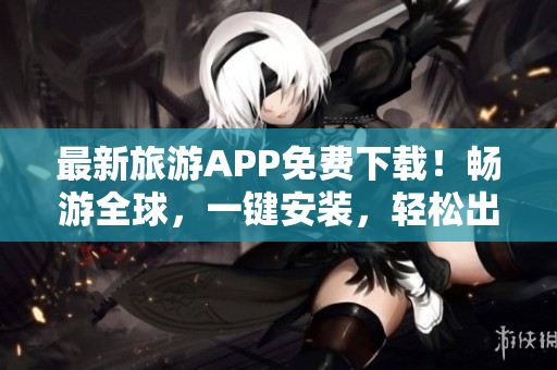 最新旅游APP免费下载！畅游全球，一键安装，轻松出行！