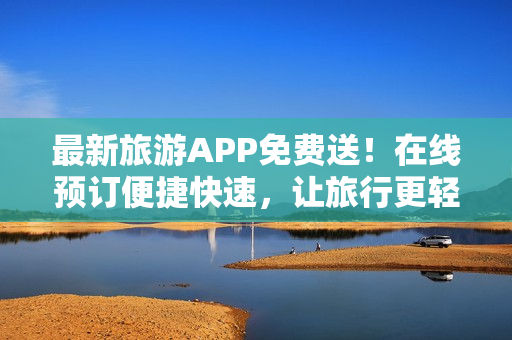 最新旅游APP免费送！在线预订便捷快速，让旅行更轻松！