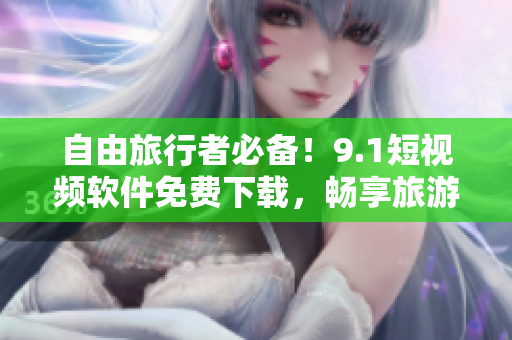 自由旅行者必备！9.1短视频软件免费下载，畅享旅游美景