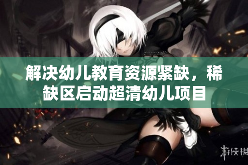 解决幼儿教育资源紧缺，稀缺区启动超清幼儿项目