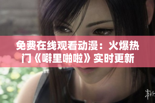 免费在线观看动漫：火爆热门《噼里啪啦》实时更新