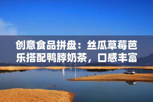 创意食品拼盘：丝瓜草莓芭乐搭配鸭脖奶茶，口感丰富多样