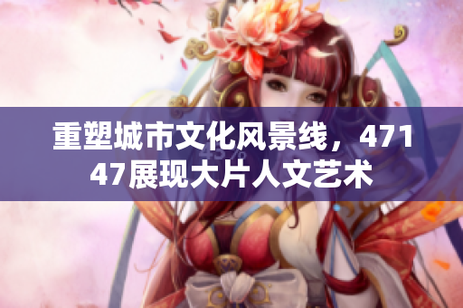 重塑城市文化风景线，47147展现大片人文艺术