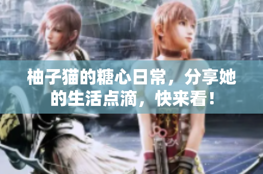 柚子猫的糖心日常，分享她的生活点滴，快来看！
