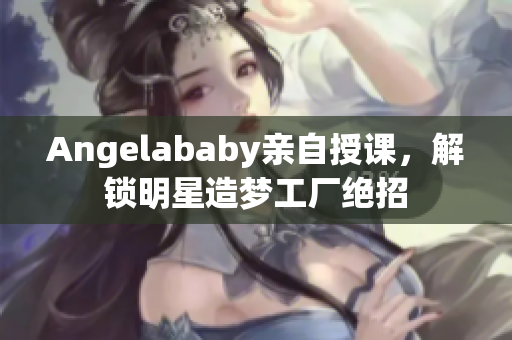 Angelababy亲自授课，解锁明星造梦工厂绝招