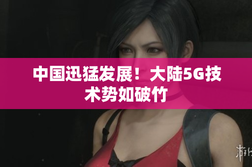 中国迅猛发展！大陆5G技术势如破竹