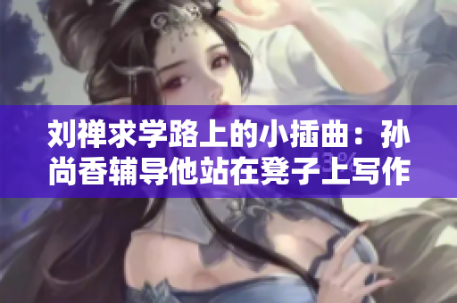 刘禅求学路上的小插曲：孙尚香辅导他站在凳子上写作业