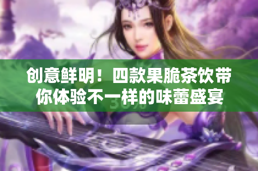 创意鲜明！四款果脆茶饮带你体验不一样的味蕾盛宴