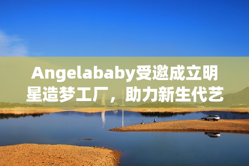Angelababy受邀成立明星造梦工厂，助力新生代艺人崛起