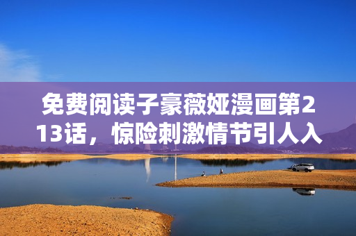 免费阅读子豪薇娅漫画第213话，惊险刺激情节引人入胜！