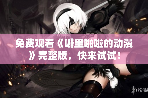 免费观看《噼里啪啦的动漫》完整版，快来试试！
