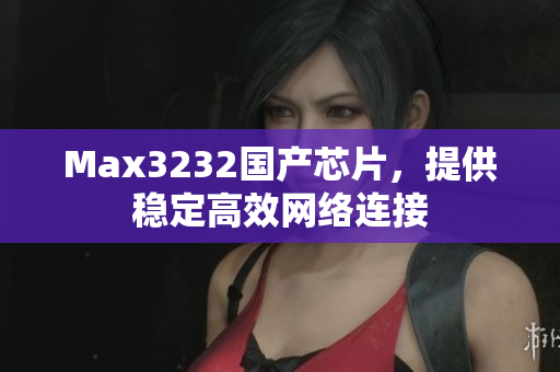 Max3232国产芯片，提供稳定高效网络连接