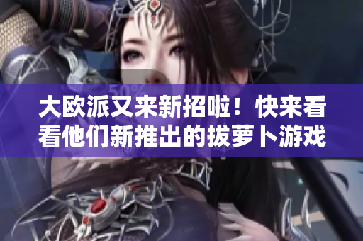 大欧派又来新招啦！快来看看他们新推出的拔萝卜游戏吧！