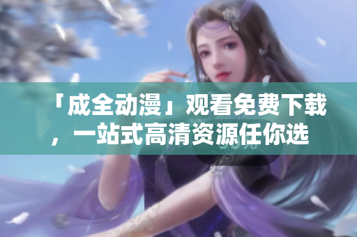 「成全动漫」观看免费下载，一站式高清资源任你选