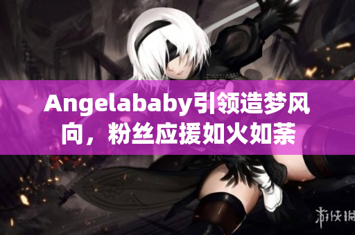 Angelababy引领造梦风向，粉丝应援如火如荼