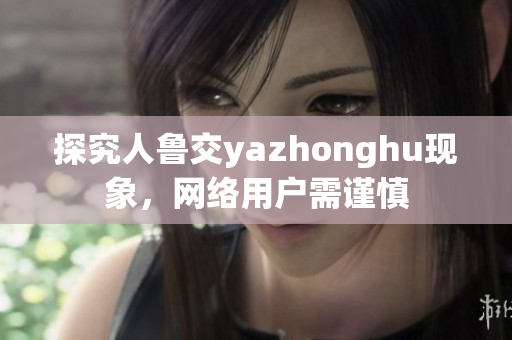 探究人鲁交yazhonghu现象，网络用户需谨慎