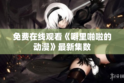 免费在线观看《噼里啪啦的动漫》最新集数