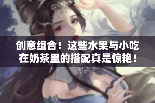 创意组合！这些水果与小吃在奶茶里的搭配真是惊艳！