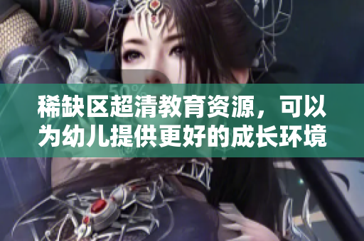 稀缺区超清教育资源，可以为幼儿提供更好的成长环境
