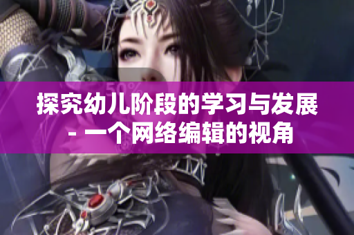 探究幼儿阶段的学习与发展 - 一个网络编辑的视角