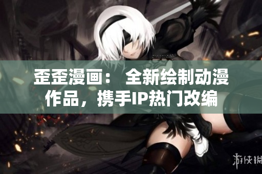 歪歪漫画： 全新绘制动漫作品，携手IP热门改编