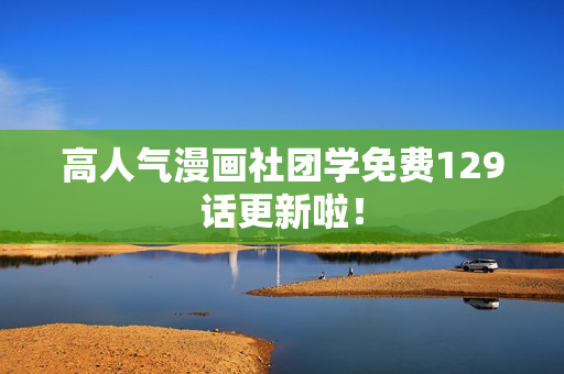 高人气漫画社团学免费129话更新啦！