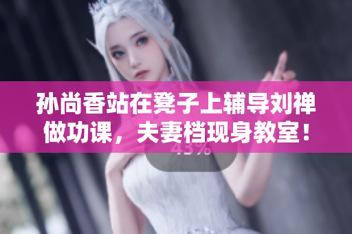 孙尚香站在凳子上辅导刘禅做功课，夫妻档现身教室！