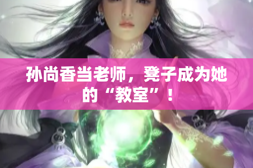 孙尚香当老师，凳子成为她的“教室”！