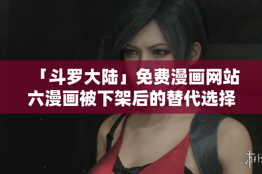 「斗罗大陆」免费漫画网站六漫画被下架后的替代选择