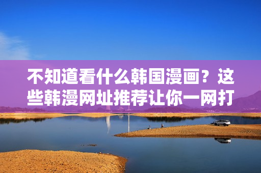 不知道看什么韩国漫画？这些韩漫网址推荐让你一网打尽！