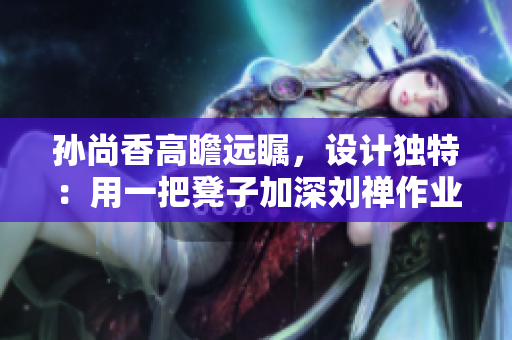 孙尚香高瞻远瞩，设计独特：用一把凳子加深刘禅作业理解