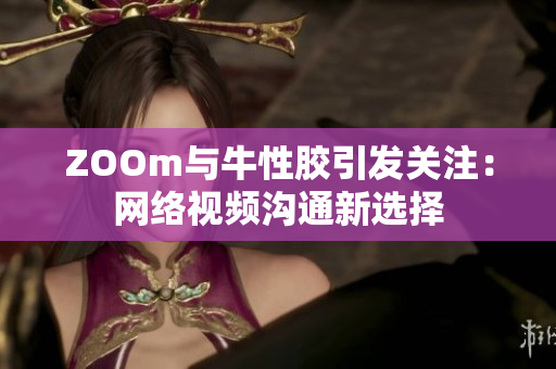 ZOOm与牛性胶引发关注：网络视频沟通新选择