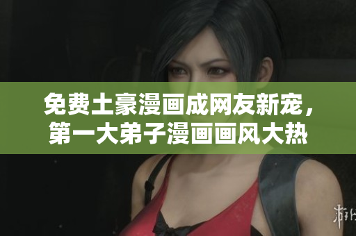 免费土豪漫画成网友新宠，第一大弟子漫画画风大热