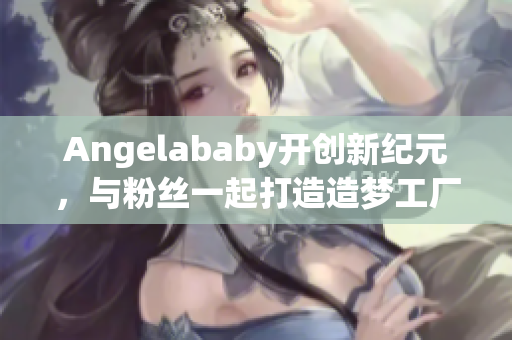 Angelababy开创新纪元，与粉丝一起打造造梦工厂！