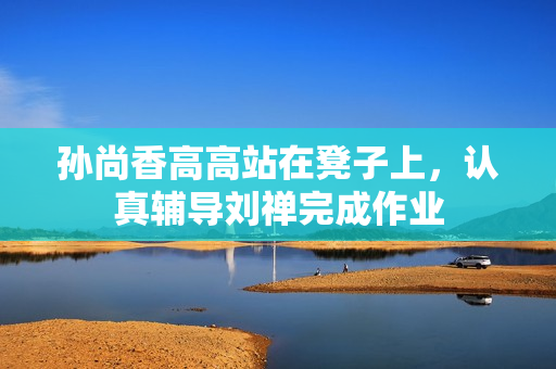 孙尚香高高站在凳子上，认真辅导刘禅完成作业