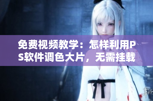 免费视频教学：怎样利用PS软件调色大片，无需挂载任何插件