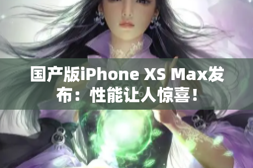 国产版iPhone XS Max发布：性能让人惊喜！