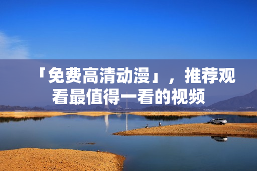 「免费高清动漫」，推荐观看最值得一看的视频