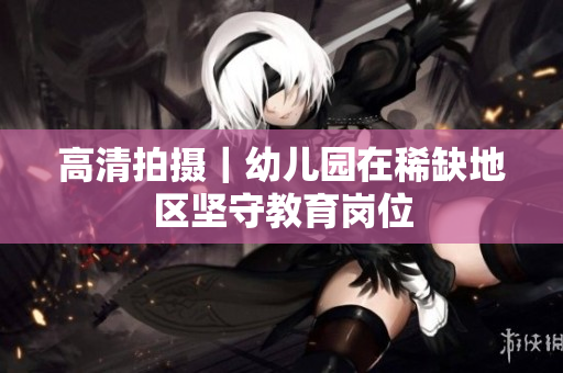 高清拍摄｜幼儿园在稀缺地区坚守教育岗位