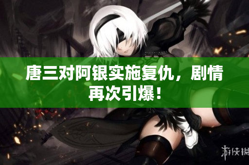 唐三对阿银实施复仇，剧情再次引爆！