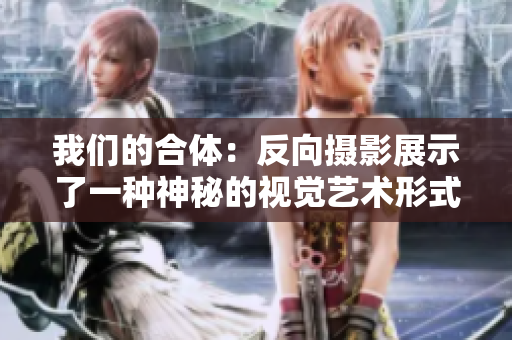 我们的合体：反向摄影展示了一种神秘的视觉艺术形式